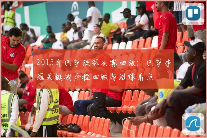 2015年巴萨欧冠决赛回放：巴萨夺冠关键战全程回顾与进球看点