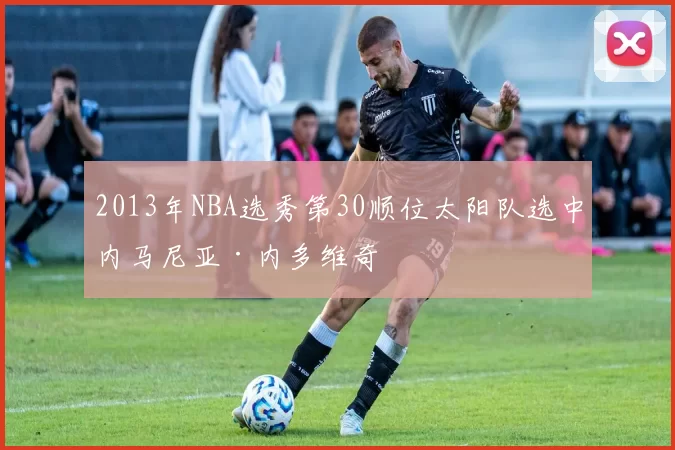 2013年NBA选秀第30顺位太阳队选中内马尼亚·内多维奇