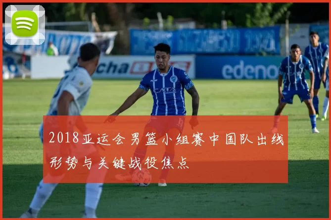 2018亚运会男篮小组赛中国队出线形势与关键战役焦点