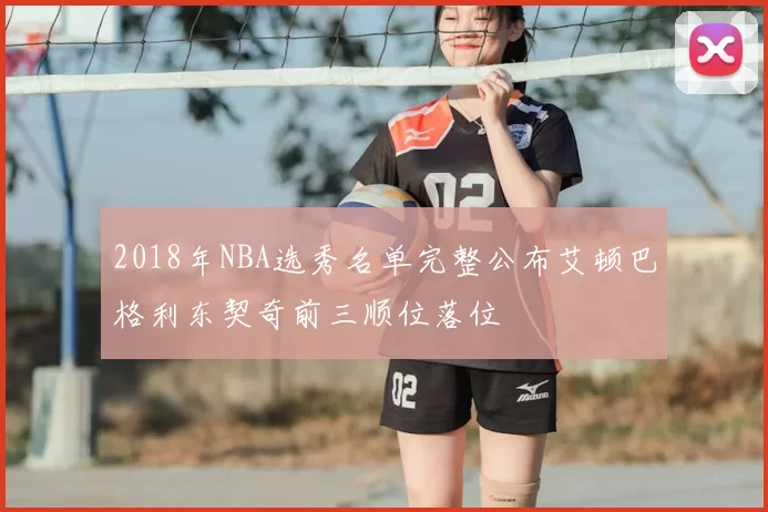 2018年NBA选秀名单完整公布艾顿巴格利东契奇前三顺位落位