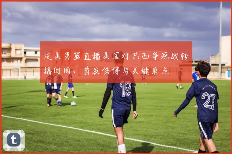 泛美男篮直播美国对巴西争冠战转播时间、首发伤停与关键看点