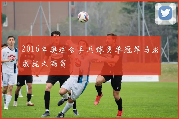 2016年奥运会乒乓球男单冠军马龙成就大满贯