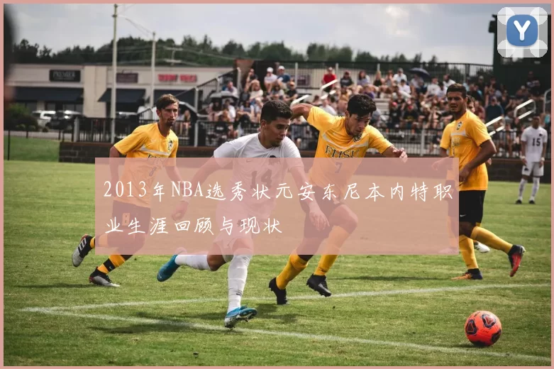 2013年NBA选秀状元安东尼本内特职业生涯回顾与现状
