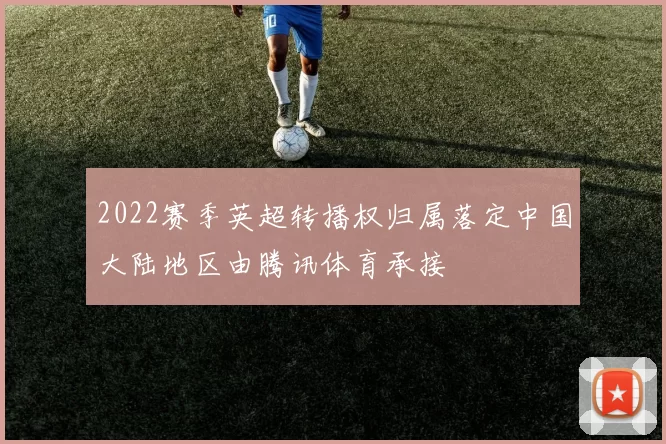 2022赛季英超转播权归属落定中国大陆地区由腾讯体育承接
