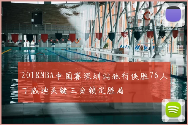 2018NBA中国赛深圳站独行侠胜76人丁威迪关键三分锁定胜局