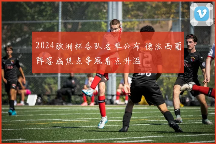 2024欧洲杯各队名单公布 德法西葡阵容成焦点争冠看点升温