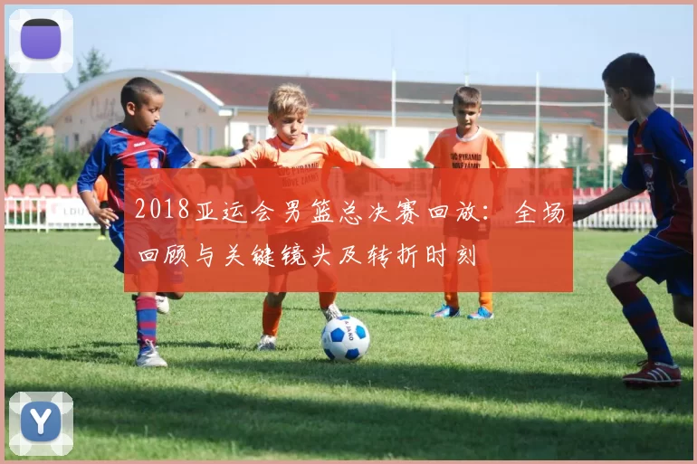 2018亚运会男篮总决赛回放：全场回顾与关键镜头及转折时刻