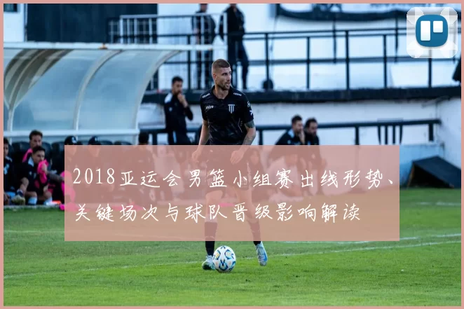 2018亚运会男篮小组赛出线形势、关键场次与球队晋级影响解读