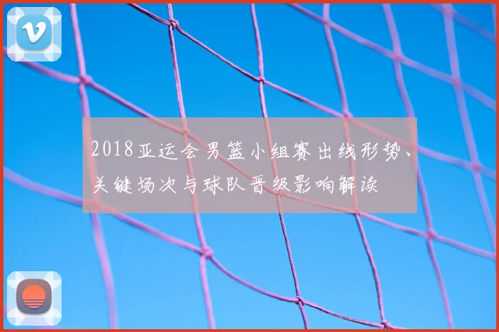 2018亚运会男篮小组赛出线形势、关键场次与球队晋级影响解读
