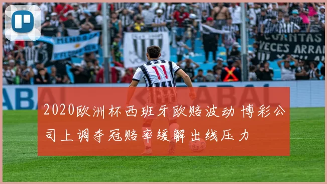 2020欧洲杯西班牙欧赔波动 博彩公司上调夺冠赔率缓解出线压力