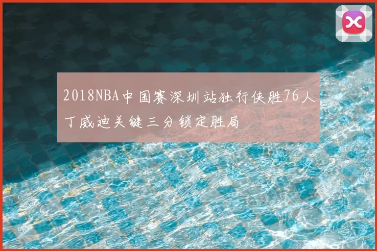 2018NBA中国赛深圳站独行侠胜76人丁威迪关键三分锁定胜局