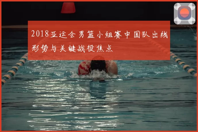 2018亚运会男篮小组赛中国队出线形势与关键战役焦点