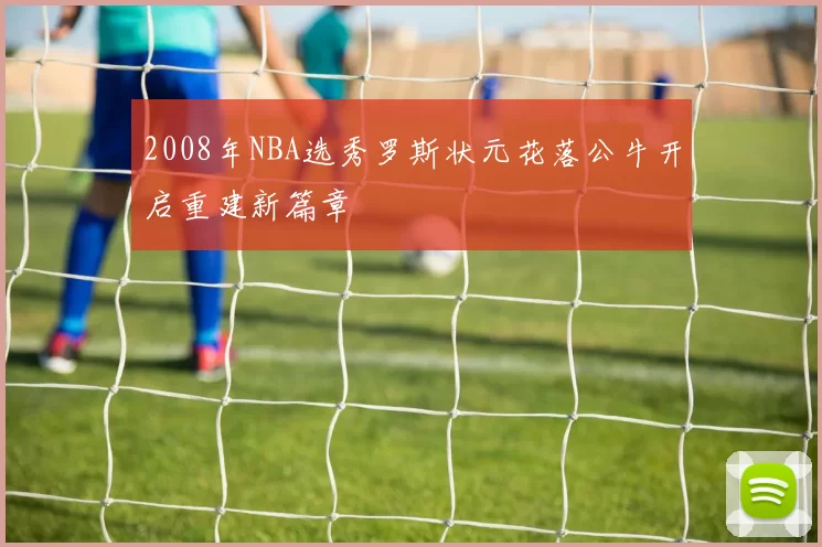 2008年NBA选秀罗斯状元花落公牛开启重建新篇章