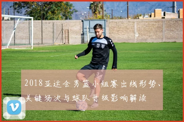 2018亚运会男篮小组赛出线形势、关键场次与球队晋级影响解读