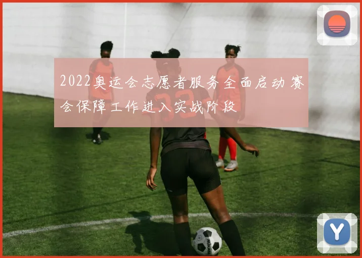 2022奥运会志愿者服务全面启动 赛会保障工作进入实战阶段