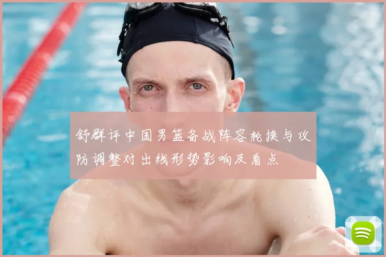舒群评中国男篮备战阵容轮换与攻防调整对出线形势影响及看点
