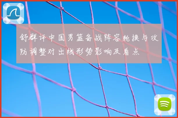 舒群评中国男篮备战阵容轮换与攻防调整对出线形势影响及看点
