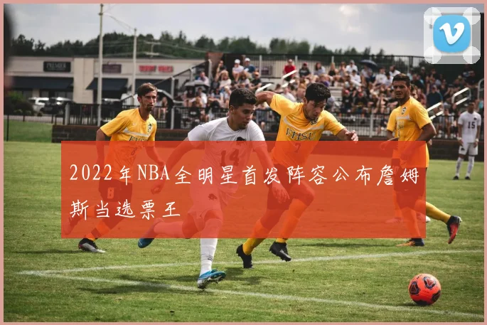 2022年NBA全明星首发阵容公布詹姆斯当选票王